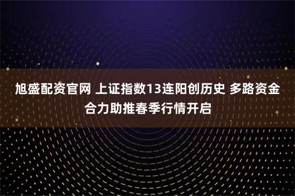 旭盛配资官网 上证指数13连阳创历史 多路资金合力助推春季行情开启