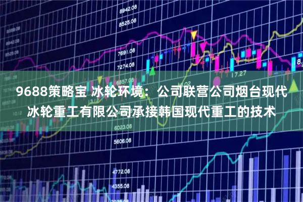 9688策略宝 冰轮环境：公司联营公司烟台现代冰轮重工有限公司承接韩国现代重工的技术