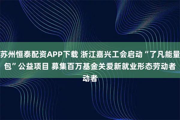苏州恒泰配资APP下载 浙江嘉兴工会启动“了凡能量包”公益项目 募集百万基金关爱新就业形态劳动者