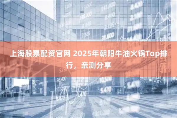 上海股票配资官网 2025年朝阳牛油火锅Top排行，亲测分享