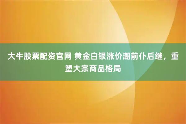 大牛股票配资官网 黄金白银涨价潮前仆后继，重塑大宗商品格局