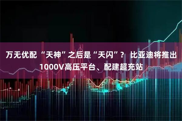 万无优配 “天神”之后是“天闪”？ 比亚迪将推出1000V高压平台、配建超充站