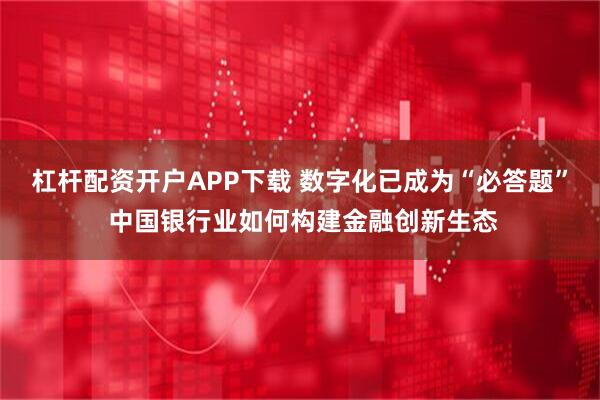 杠杆配资开户APP下载 数字化已成为“必答题” 中国银行业如何构建金融创新生态