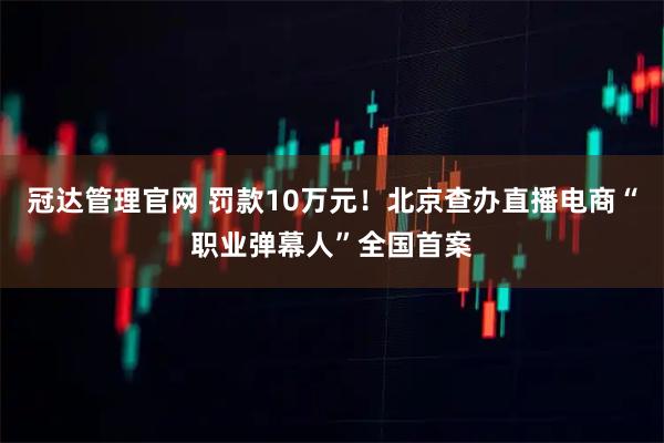 冠达管理官网 罚款10万元！北京查办直播电商“职业弹幕人”全国首案
