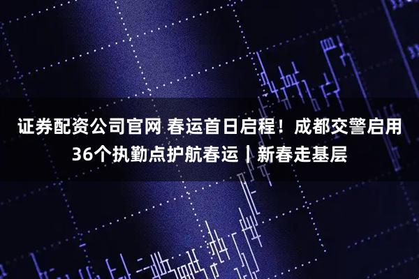 证券配资公司官网 春运首日启程！成都交警启用36个执勤点护航春运｜新春走基层
