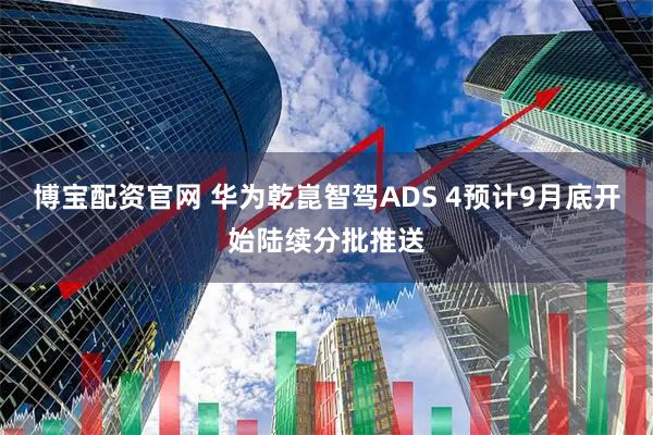 博宝配资官网 华为乾崑智驾ADS 4预计9月底开始陆续分批推送
