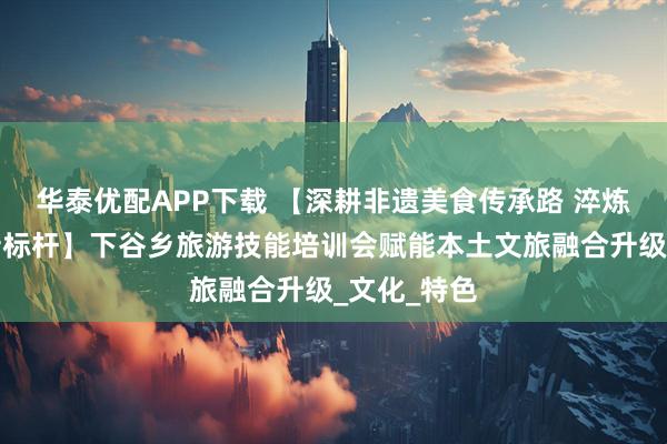华泰优配APP下载 【深耕非遗美食传承路 淬炼土家服务新标杆】下谷乡旅游技能培训会赋能本土文旅融合升级_文化_特色