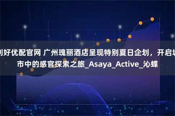 利好优配官网 广州瑰丽酒店呈现特别夏日企划，开启城市中的感官探索之旅_Asaya_Active_沁蝶