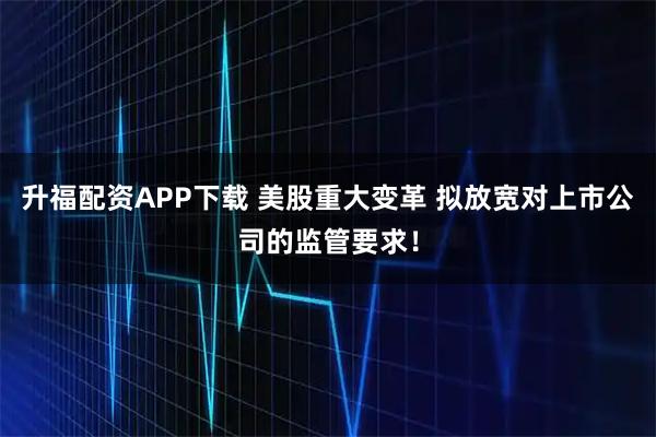 升福配资APP下载 美股重大变革 拟放宽对上市公司的监管要求！