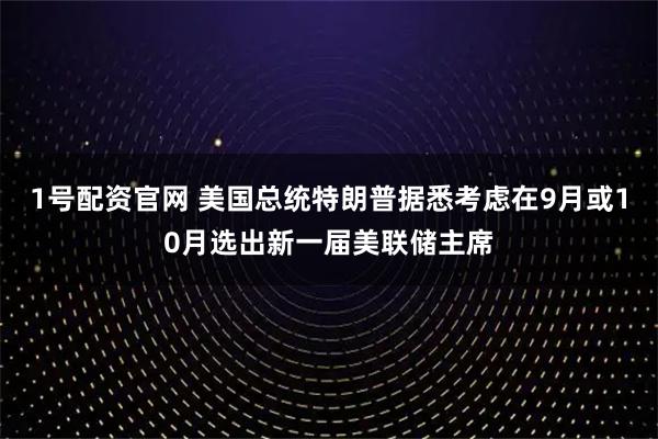 1号配资官网 美国总统特朗普据悉考虑在9月或10月选出新一届美联储主席