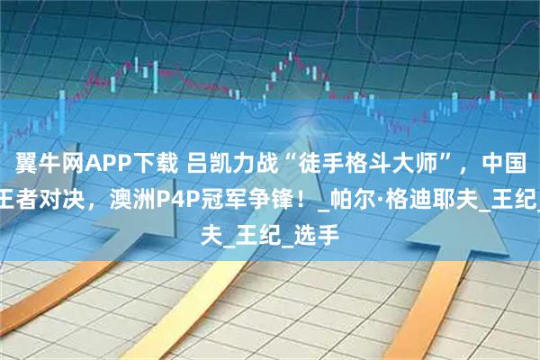 翼牛网APP下载 吕凯力战“徒手格斗大师”，中国赛场王者对决，澳洲P4P冠军争锋！_帕尔·格迪耶夫_王纪_选手