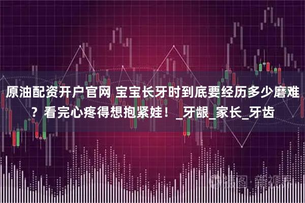 原油配资开户官网 宝宝长牙时到底要经历多少磨难？看完心疼得想抱紧娃！_牙龈_家长_牙齿