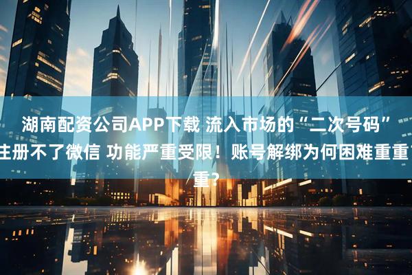湖南配资公司APP下载 流入市场的“二次号码”注册不了微信 功能严重受限!账号解绑为何困难重重?