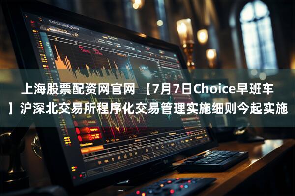 上海股票配资网官网 【7月7日Choice早班车】沪深北交易所程序化交易管理实施细则今起实施