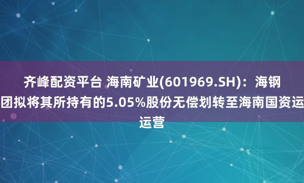 齐峰配资平台 海南矿业(601969.SH)：海钢集团拟将其所持有的5.05%股份无偿划转至海南国资运营