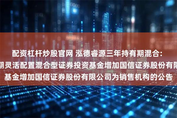 配资杠杆炒股官网 泓德睿源三年持有期混合: 关于泓德睿源三年持有期灵活配置混合型证券投资基金增加国信证券股份有限公司为销售机构的公告