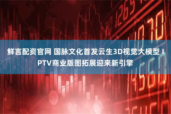 鲜言配资官网 国脉文化首发云生3D视觉大模型 IPTV商业版图拓展迎来新引擎