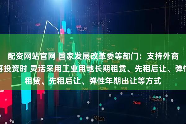 配资网站官网 国家发展改革委等部门：支持外商投资企业在境内再投资时 灵活采用工业用地长期租赁、先租后让、弹性年期出让等方式