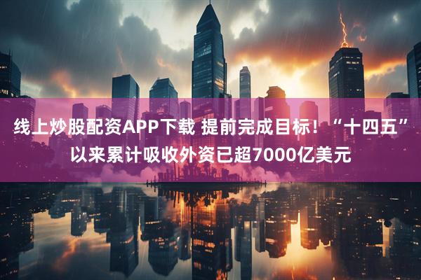 线上炒股配资APP下载 提前完成目标！“十四五”以来累计吸收外资已超7000亿美元