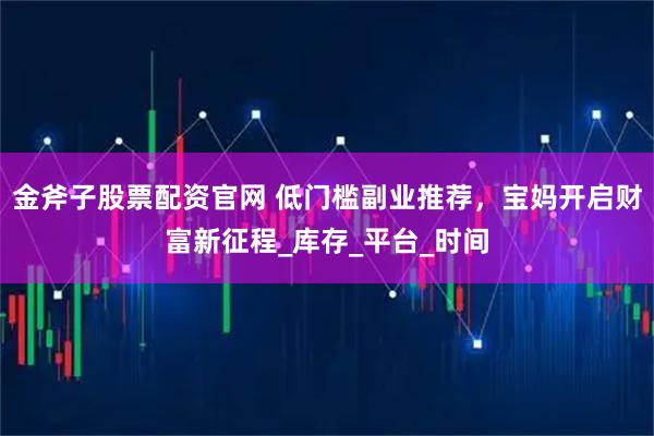 金斧子股票配资官网 低门槛副业推荐，宝妈开启财富新征程_库存_平台_时间
