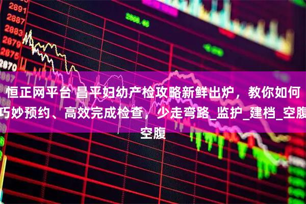 恒正网平台 昌平妇幼产检攻略新鲜出炉，教你如何巧妙预约、高效完成检查，少走弯路_监护_建档_空腹