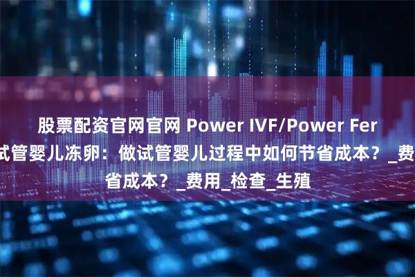 股票配资官网官网 Power IVF/Power Fertility 墨西哥试管婴儿冻卵：做试管婴儿过程中如何节省成本？_费用_检查_生殖