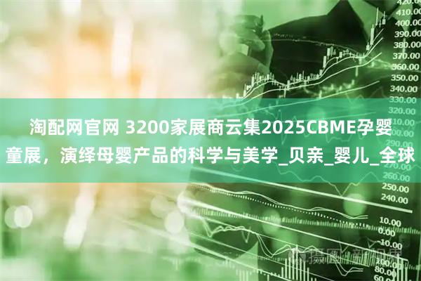 淘配网官网 3200家展商云集2025CBME孕婴童展，演绎母婴产品的科学与美学_贝亲_婴儿_全球