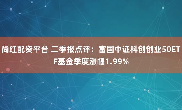 尚红配资平台 二季报点评：富国中证科创创业50ETF基金季度涨幅1.99%