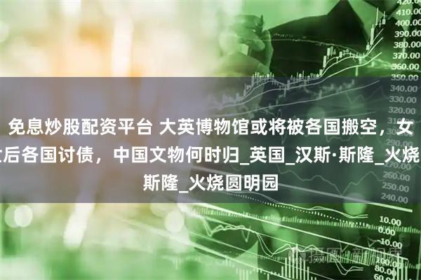 免息炒股配资平台 大英博物馆或将被各国搬空，女王去世后各国讨债，中国文物何时归_英国_汉斯·斯隆_火烧圆明园