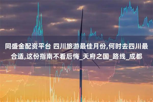 同盛金配资平台 四川旅游最佳月份,何时去四川最合适,这份指南不看后悔_天府之国_路线_成都