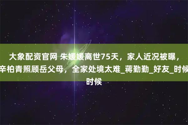 大象配资官网 朱媛媛离世75天，家人近况被曝，辛柏青照顾岳父母，全家处境太难_蒋勤勤_好友_时候