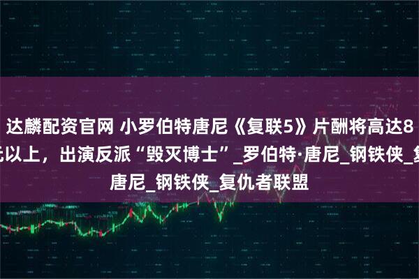 达麟配资官网 小罗伯特唐尼《复联5》片酬将高达8000万美元以上，出演反派“毁灭博士”_罗伯特·唐尼_钢铁侠_复仇者联盟