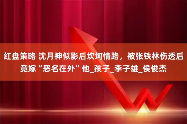 红盘策略 沈月神似影后坎坷情路，被张铁林伤透后竟嫁“恶名在外”他_孩子_李子雄_侯俊杰