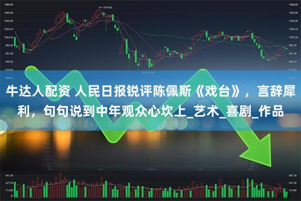 牛达人配资 人民日报锐评陈佩斯《戏台》，言辞犀利，句句说到中年观众心坎上_艺术_喜剧_作品