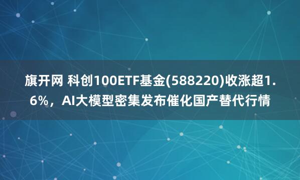 旗开网 科创100ETF基金(588220)收涨超1.6%，AI大模型密集发布催化国产替代行情