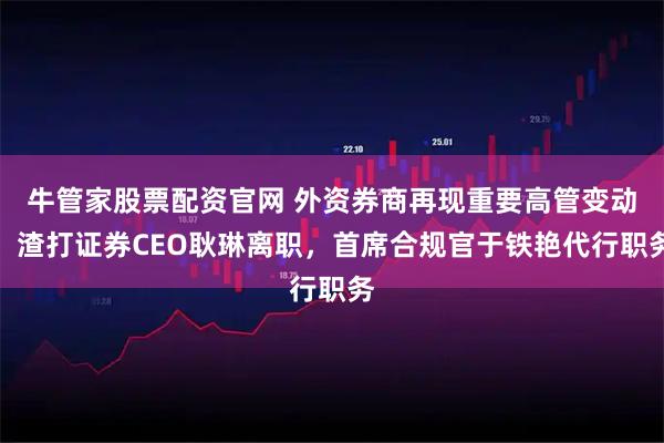 牛管家股票配资官网 外资券商再现重要高管变动：渣打证券CEO耿琳离职，首席合规官于铁艳代行职务