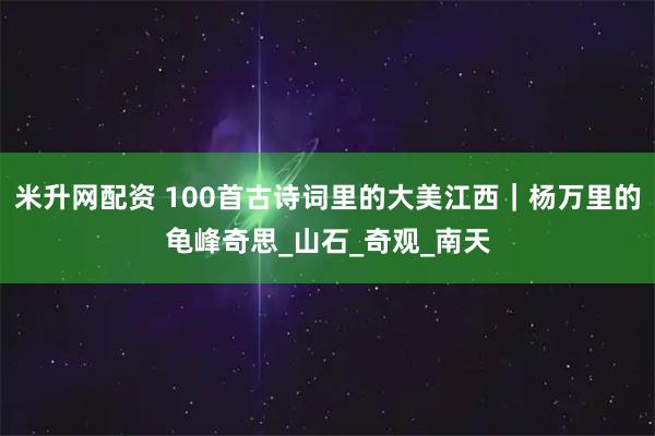 米升网配资 100首古诗词里的大美江西｜杨万里的龟峰奇思_山石_奇观_南天