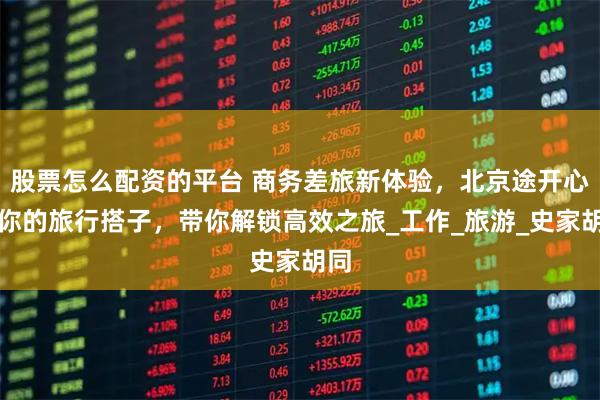 股票怎么配资的平台 商务差旅新体验，北京途开心做你的旅行搭子，带你解锁高效之旅_工作_旅游_史家胡同