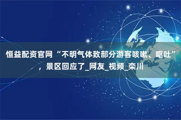 恒益配资官网 “不明气体致部分游客咳嗽、呕吐”，景区回应了_网友_视频_栾川