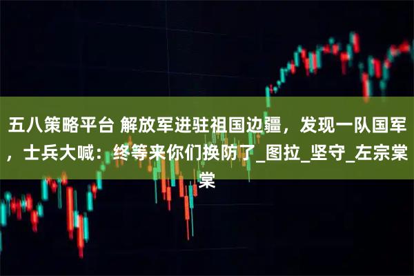 五八策略平台 解放军进驻祖国边疆，发现一队国军，士兵大喊：终等来你们换防了_图拉_坚守_左宗棠
