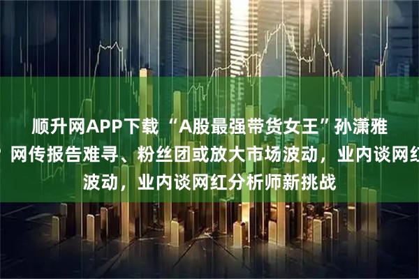 顺升网APP下载 “A股最强带货女王”孙潇雅，解散客户群？网传报告难寻、粉丝团或放大市场波动，业内谈网红分析师新挑战