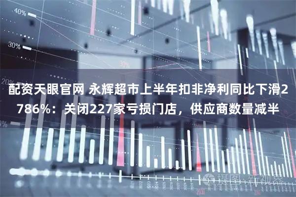 配资天眼官网 永辉超市上半年扣非净利同比下滑2786%：关闭227家亏损门店，供应商数量减半