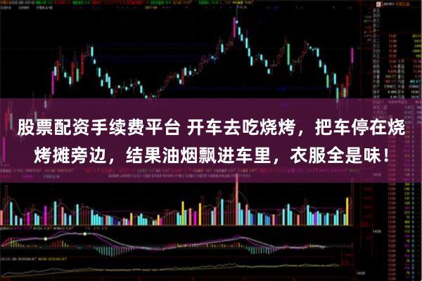 股票配资手续费平台 开车去吃烧烤，把车停在烧烤摊旁边，结果油烟飘进车里，衣服全是味！