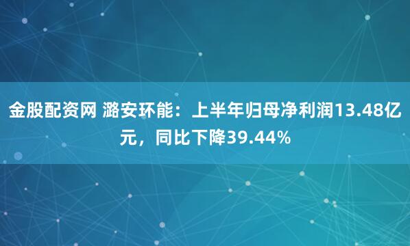 金股配资网 潞安环能：上半年归母净利润13.48亿元，同比下降39.44%