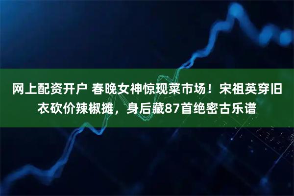 网上配资开户 春晚女神惊现菜市场！宋祖英穿旧衣砍价辣椒摊，身后藏87首绝密古乐谱