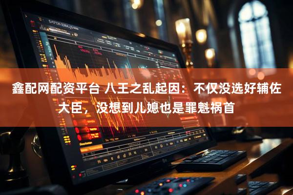 鑫配网配资平台 八王之乱起因：不仅没选好辅佐大臣，没想到儿媳也是罪魁祸首