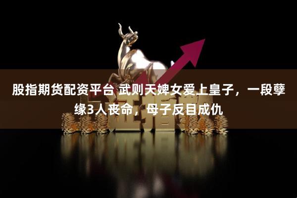 股指期货配资平台 武则天婢女爱上皇子，一段孽缘3人丧命，母子反目成仇