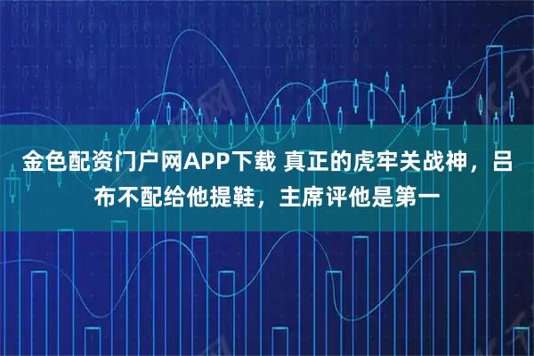 金色配资门户网APP下载 真正的虎牢关战神，吕布不配给他提鞋，主席评他是第一