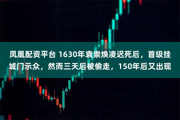 凤凰配资平台 1630年袁崇焕凌迟死后，首级挂城门示众，然而三天后被偷走，150年后又出现