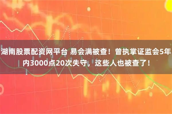 湖南股票配资网平台 易会满被查！曾执掌证监会5年内3000点20次失守，这些人也被查了！